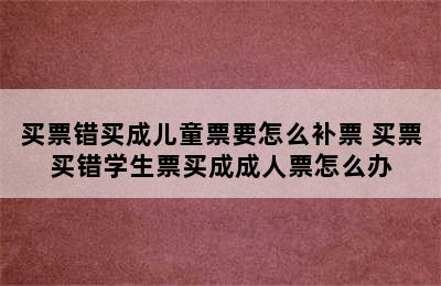 买票错买成儿童票要怎么补票 买票买错学生票买成成人票怎么办